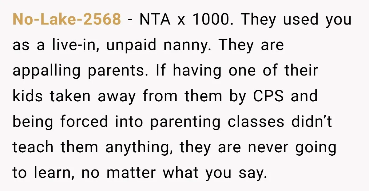 No-Lake-2568 - NTA x 1000. They used you as a live-in, unpaid nanny. They are appalling parents. If having one of their kids taken away from them by CPS and...