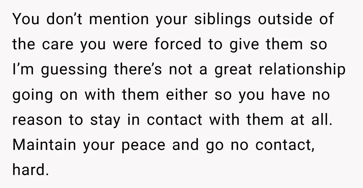 You don’t mention your siblings outside of the care you were forced to give them so I’m guessing there’s not a great relationship going on with them either so you...