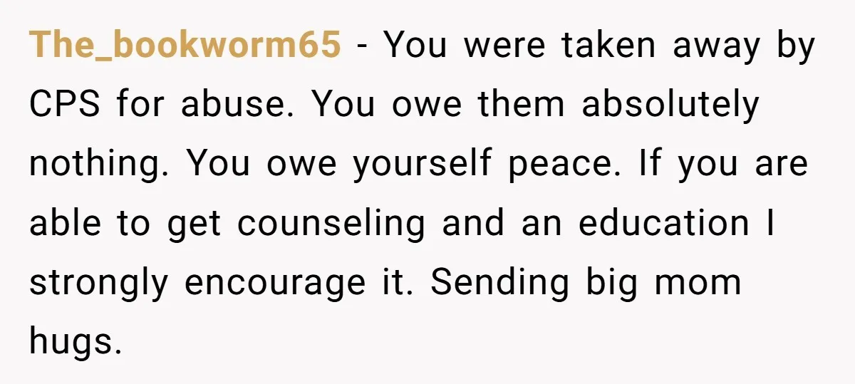 The_bookworm65 - You were taken away by CPS for abuse. You owe them absolutely nothing. You owe yourself peace. If you are able to get counseling and an education I...