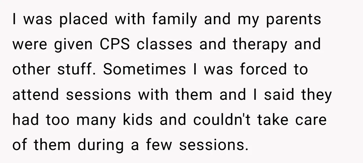 I was placed with family and my parents were given CPS classes and therapy and other stuff. Sometimes I was forced to attend sessions with them and I said they...