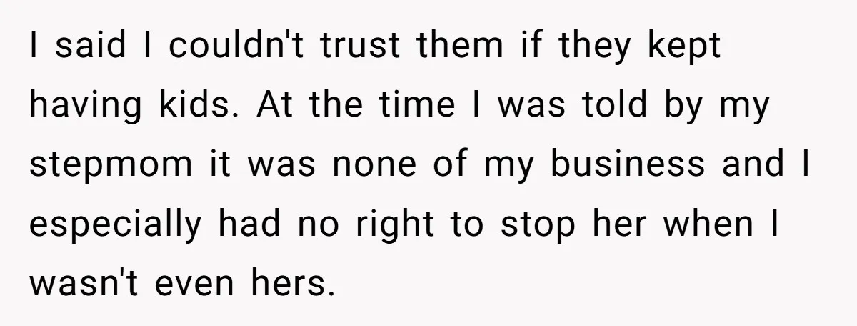 I said I couldn't trust them if they kept having kids. At the time I was told by my stepmom it was none of my business and I especially had...