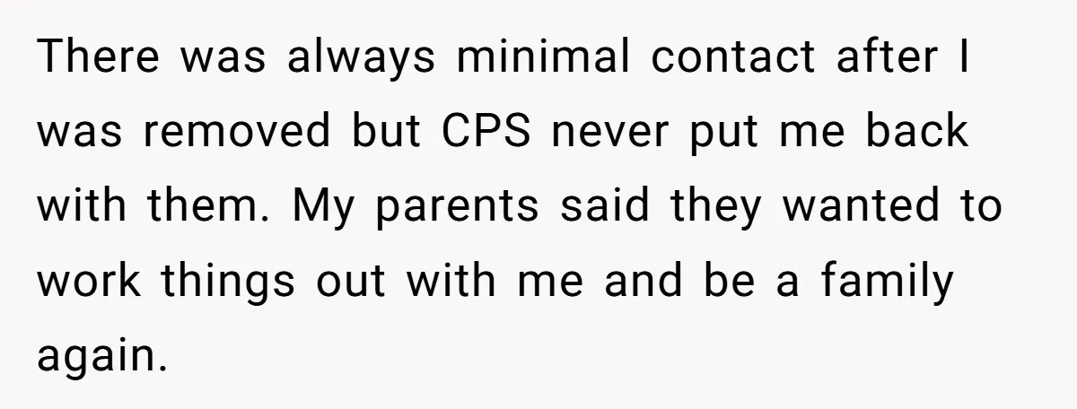 There was always minimal contact after I was removed but CPS never put me back with them. My parents said they wanted to work things out with me and be...