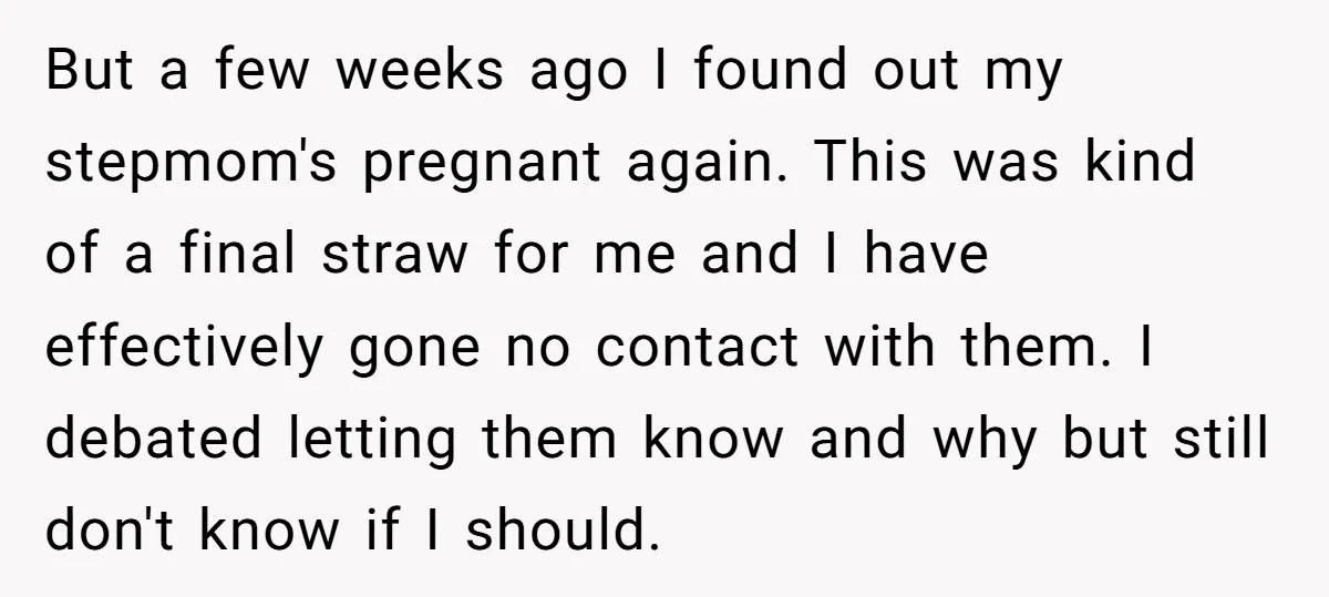 But a few weeks ago I found out my stepmom's pregnant again. This was kind of a final straw for me and I have effectively gone no contact with them....