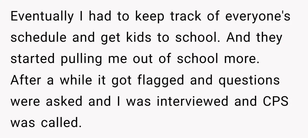 Eventually I had to keep track of everyone's schedule and get kids to school. And they started pulling me out of school more. After a while it got flagged and...