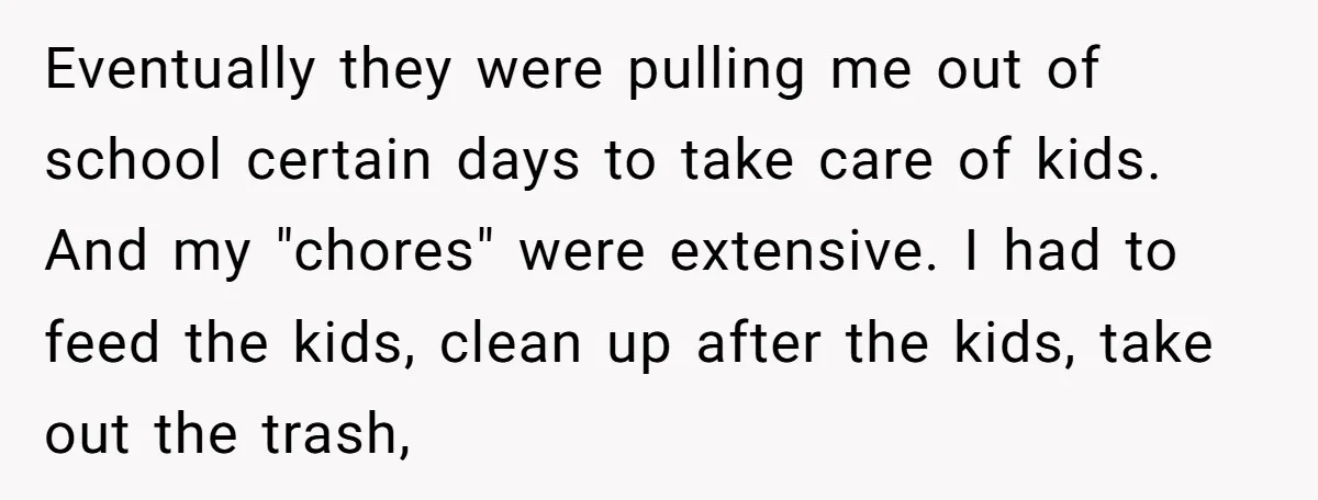 Eventually they were pulling me out of school certain days to take care of kids. And my "chores" were extensive. I had to feed the kids, clean up after the...