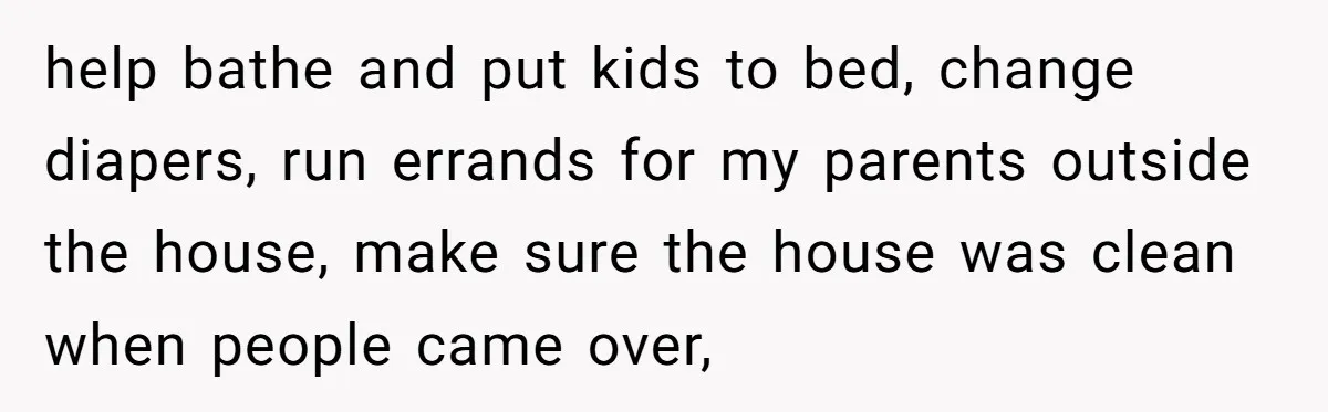 help bathe and put kids to bed, change diapers, run errands for my parents outside the house, make sure the house was clean when people came over,