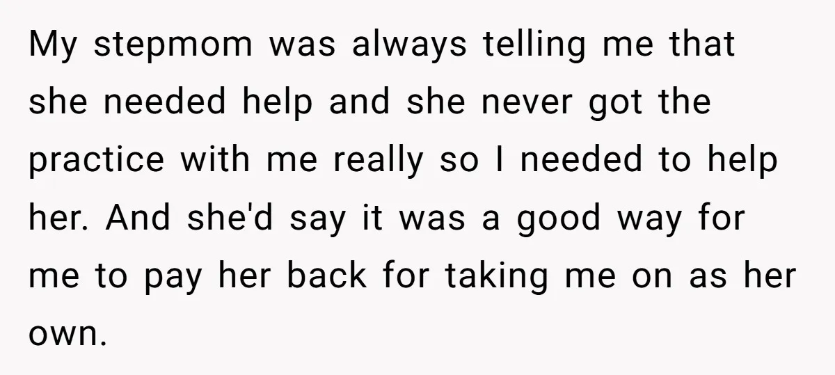My stepmom was always telling me that she needed help and she never got the practice with me really so I needed to help her. And she'd say it was...