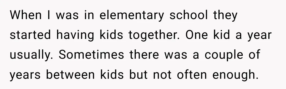 When I was in elementary school they started having kids together. One kid a year usually. Sometimes there was a couple of years between kids but not often enough.