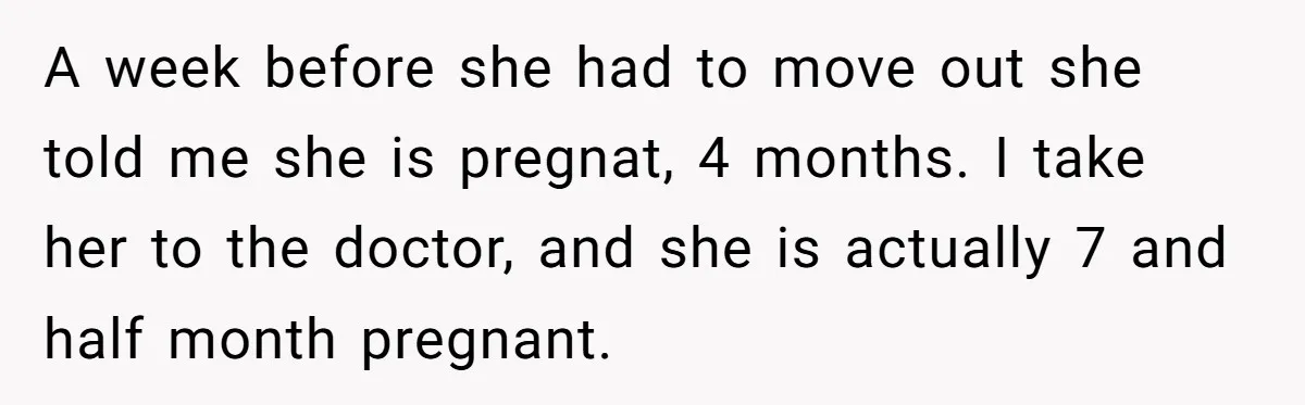 A week before she had to move out she told me she is pregnat, 4 months. I take her to the doctor, and she is actually 7 and half month...