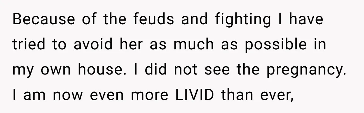 Because of the feuds and fighting I have tried to avoid her as much as possible in my own house. I did not see the pregnancy. I am now even...