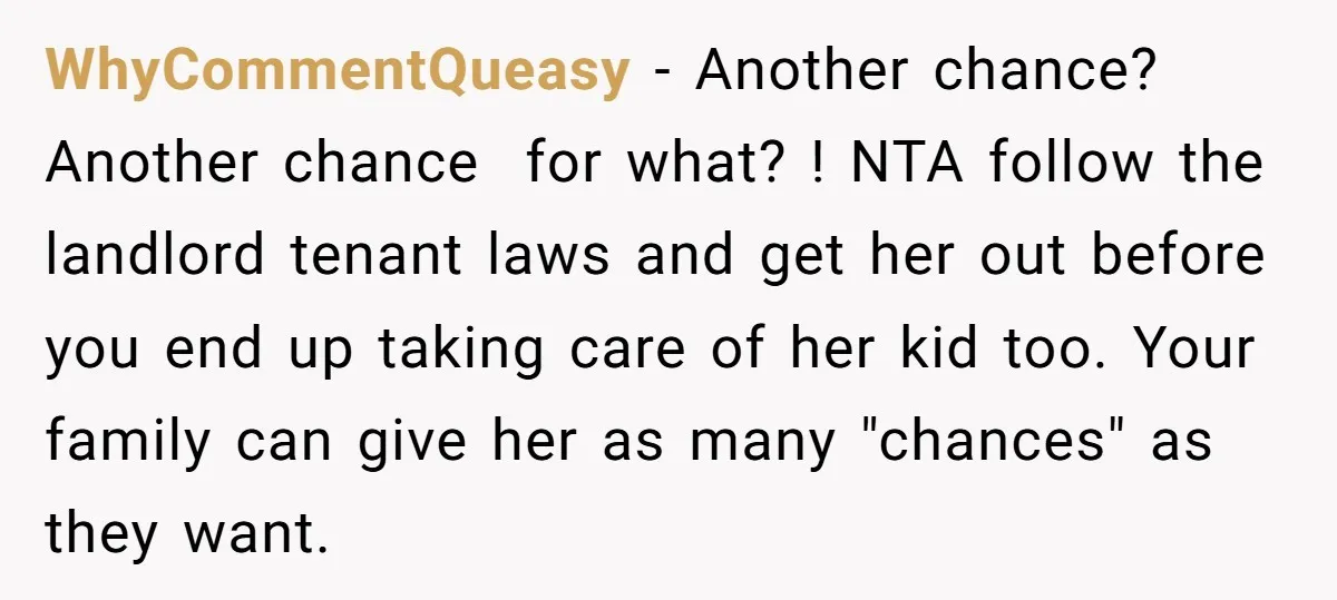 WhyCommentQueasy − Another chance? Another chance for what? ! NTA follow the landlord tenant laws and get her out before you end up taking care of her kid too. Your...