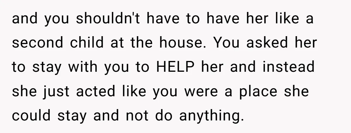 and you shouldn't have to have her like a second child at the house. You asked her to stay with you to HELP her and instead she just acted like...