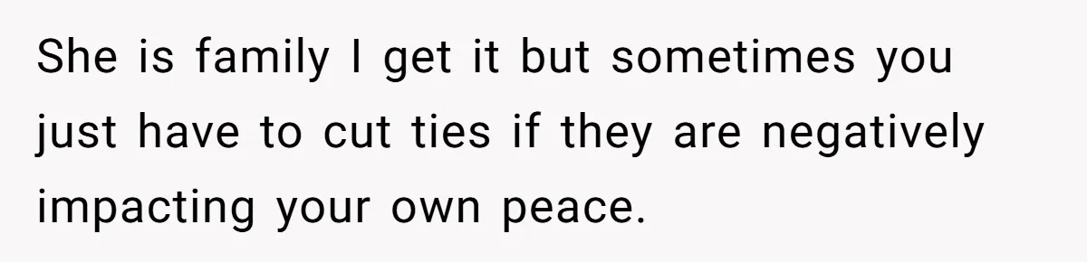 She is family I get it but sometimes you just have to cut ties if they are negatively impacting your own peace.