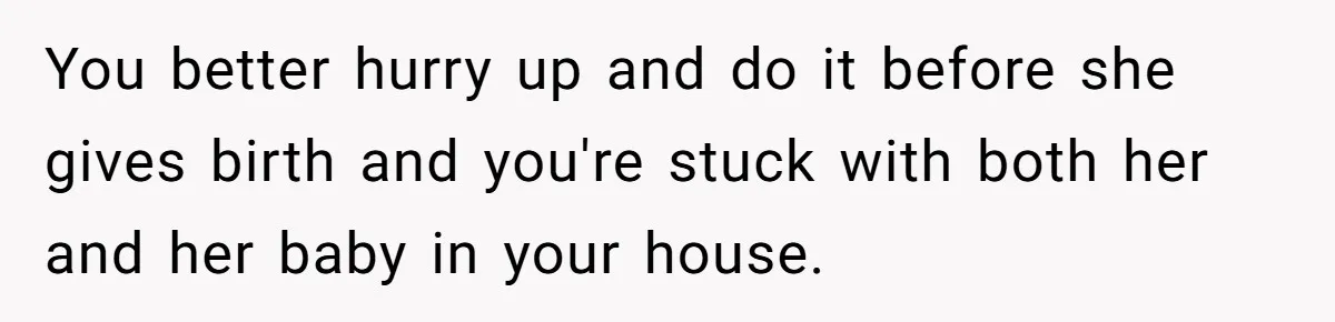 You better hurry up and do it before she gives birth and you're stuck with both her and her baby in your house.