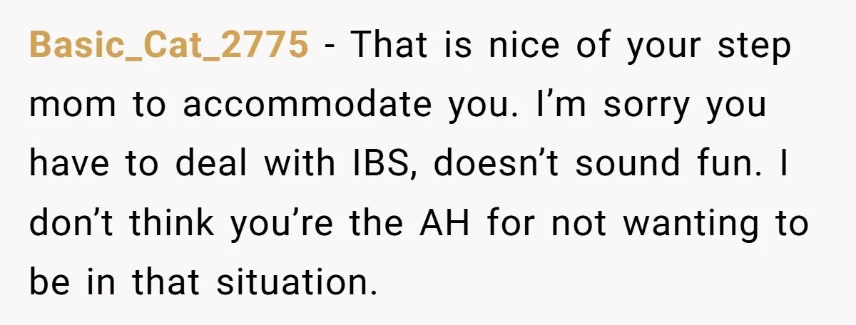 Basic_Cat_2775 − That is nice of your step mom to accommodate you. I’m sorry you have to deal with IBS, doesn’t sound fun. I don’t think you’re the AH for...