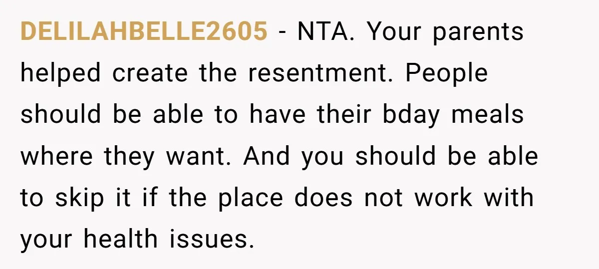 DELILAHBELLE2605 − NTA. Your parents helped create the resentment. People should be able to have their bday meals where they want. And you should be able to skip it if...