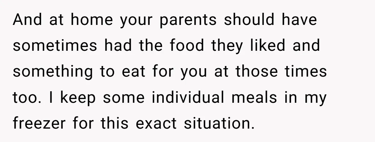 And at home your parents should have sometimes had the food they liked and something to eat for you at those times too. I keep some individual meals in my...