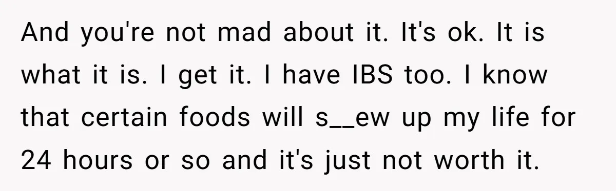 And you're not mad about it. It's ok. It is what it is. I get it. I have IBS too. I know that certain foods will s__ew up my life...