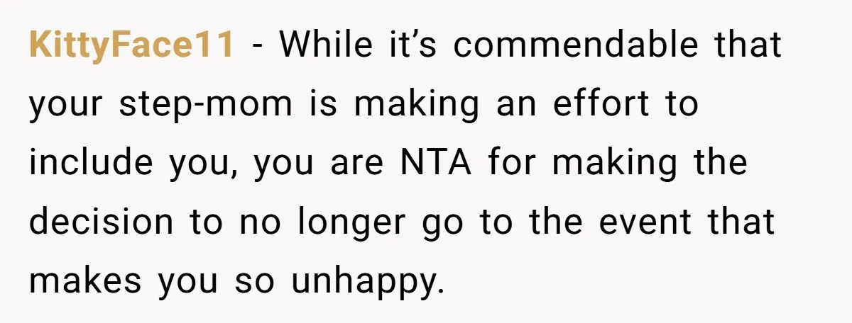 KittyFace11 − While it’s commendable that your step-mom is making an effort to include you, you are NTA for making the decision to no longer go to the event that...