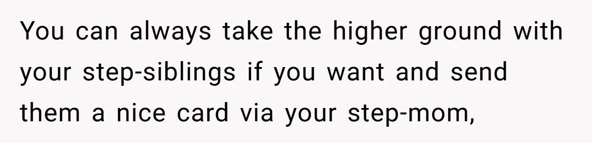 You can always take the higher ground with your step-siblings if you want and send them a nice card via your step-mom,