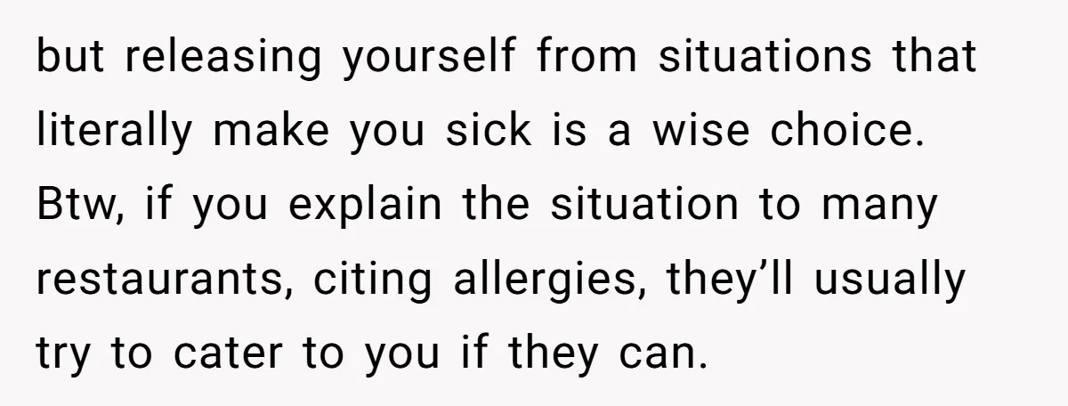 but releasing yourself from situations that literally make you sick is a wise choice. Btw, if you explain the situation to many restaurants, citing allergies, they’ll usually try to cater...