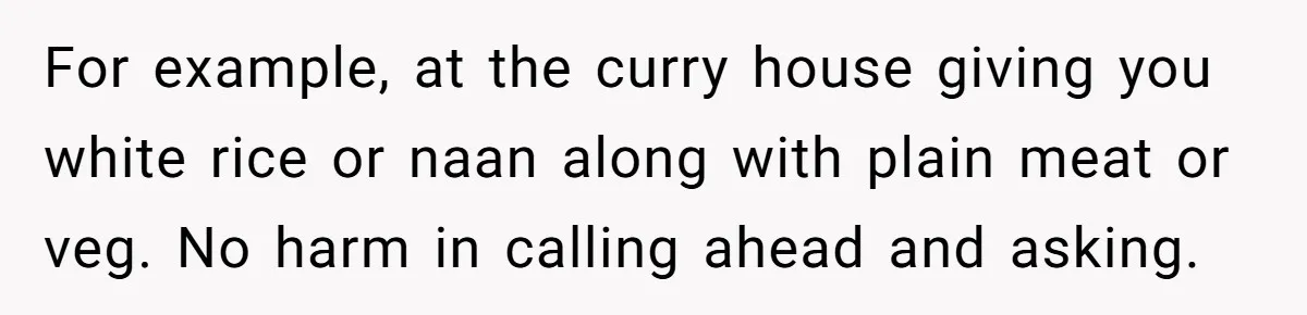 For example, at the curry house giving you white rice or naan along with plain meat or veg. No harm in calling ahead and asking.