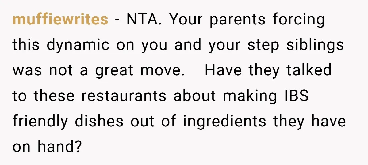 muffiewrites − NTA. Your parents forcing this dynamic on you and your step siblings was not a great move. Have they talked to these restaurants about making IBS friendly dishes...