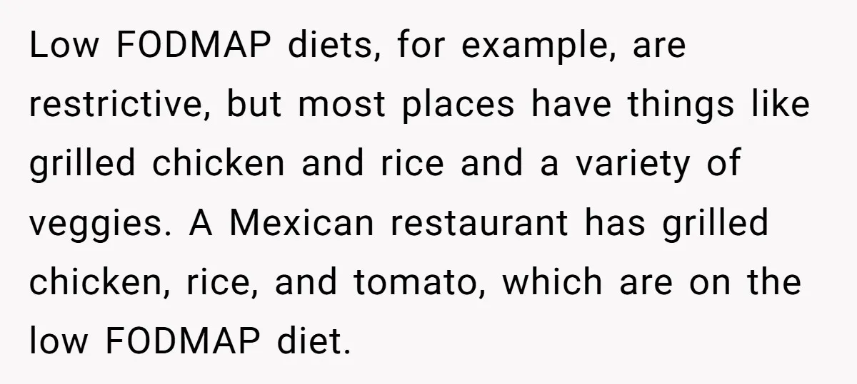 Low FODMAP diets, for example, are restrictive, but most places have things like grilled chicken and rice and a variety of veggies. A Mexican restaurant has grilled chicken, rice, and...