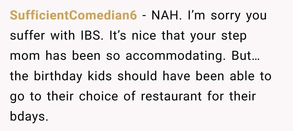 SufficientComedian6 − NAH. I’m sorry you suffer with IBS. It’s nice that your step mom has been so accommodating. But… the birthday kids should have been able to go to...