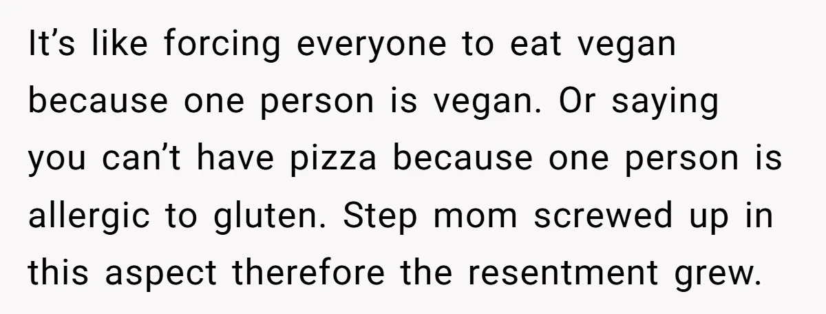 It’s like forcing everyone to eat vegan because one person is vegan. Or saying you can’t have pizza because one person is allergic to gluten. Step mom screwed up in...