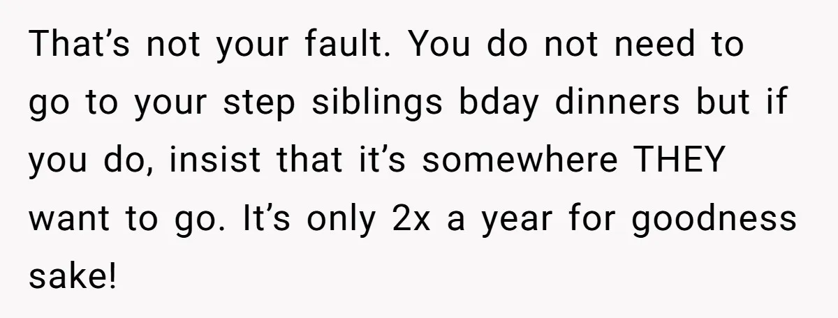 That’s not your fault. You do not need to go to your step siblings bday dinners but if you do, insist that it’s somewhere THEY want to go. It’s only...