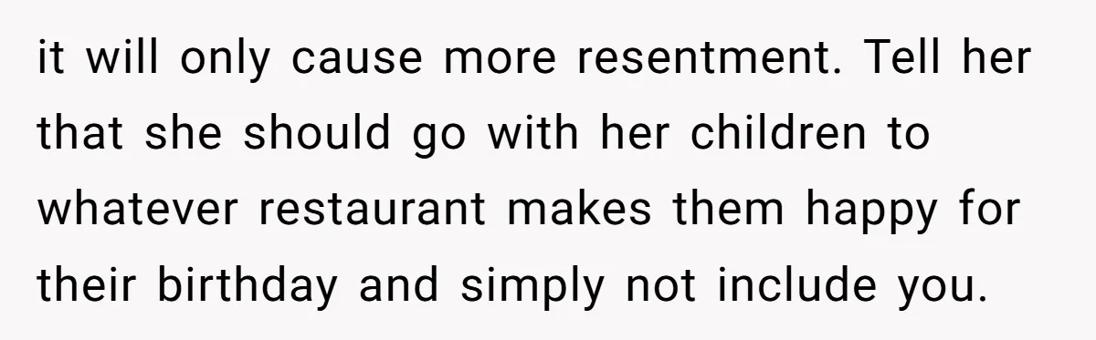 it will only cause more resentment. Tell her that she should go with her children to whatever restaurant makes them happy for their birthday and simply not include you.