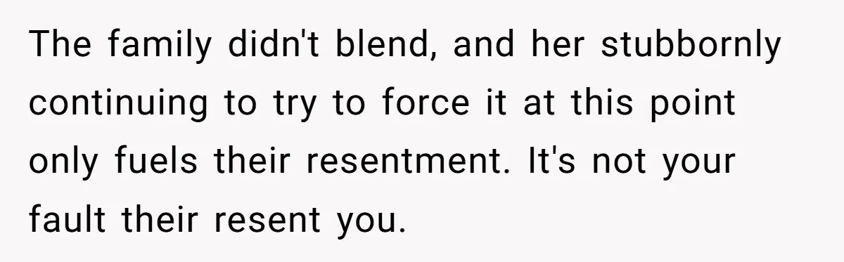 The family didn't blend, and her stubbornly continuing to try to force it at this point only fuels their resentment. It's not your fault their resent you.