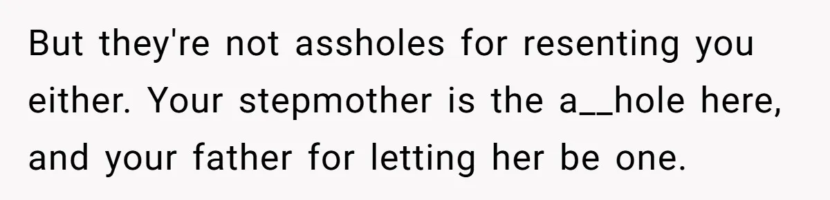 But they're not assholes for resenting you either. Your stepmother is the a__hole here, and your father for letting her be one.