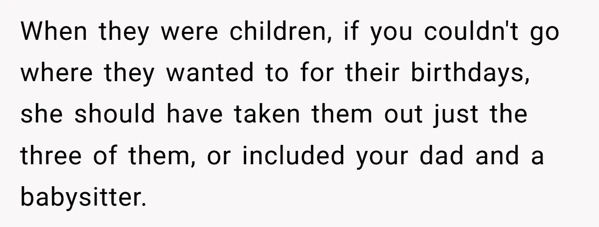 When they were children, if you couldn't go where they wanted to for their birthdays, she should have taken them out just the three of them, or included your dad...