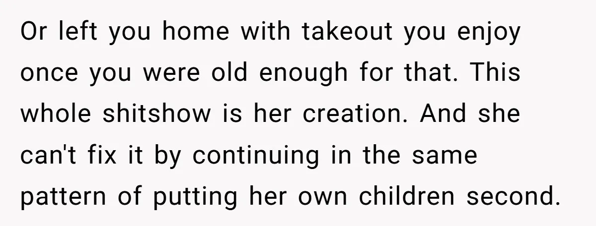 Or left you home with takeout you enjoy once you were old enough for that. This whole shitshow is her creation. And she can't fix it by continuing in the...