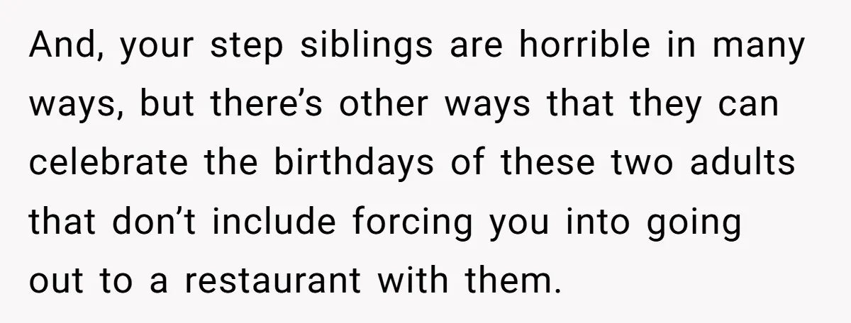 And, your step siblings are horrible in many ways, but there’s other ways that they can celebrate the birthdays of these two adults that don’t include forcing you into going...