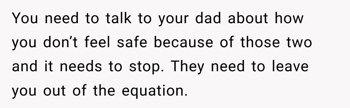 You need to talk to your dad about how you don’t feel safe because of those two and it needs to stop. They need to leave you out of the...