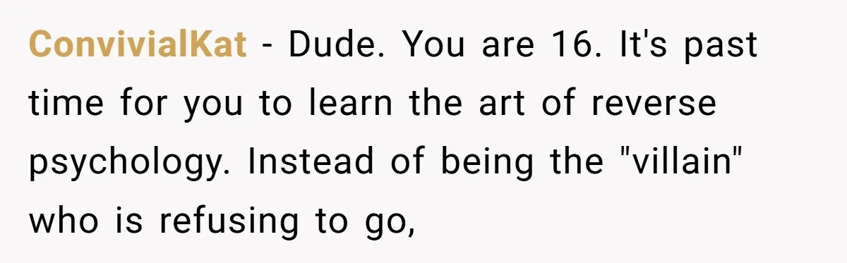 ConvivialKat − Dude. You are 16. It's past time for you to learn the art of reverse psychology. Instead of being the "villain" who is refusing to go,