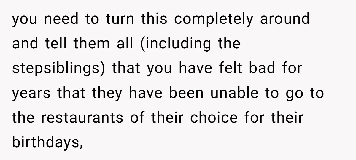 you need to turn this completely around and tell them all (including the stepsiblings) that you have felt bad for years that they have been unable to go to the...