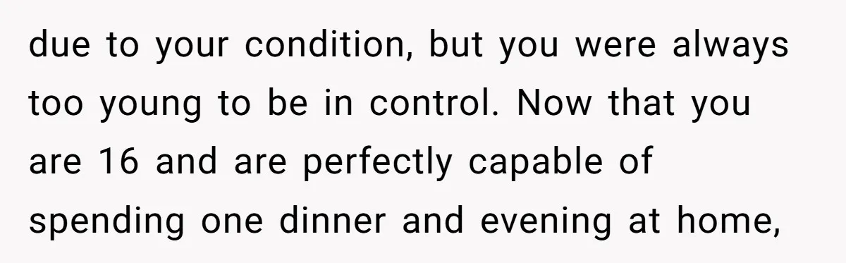 due to your condition, but you were always too young to be in control. Now that you are 16 and are perfectly capable of spending one dinner and evening at...