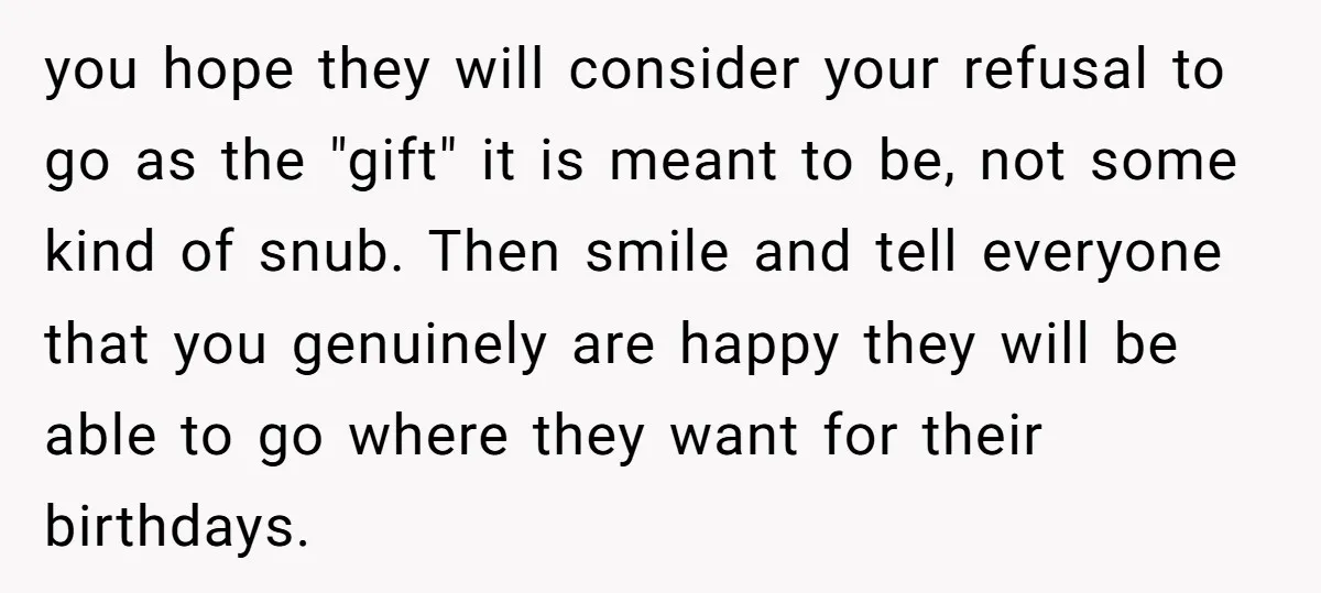 you hope they will consider your refusal to go as the "gift" it is meant to be, not some kind of snub. Then smile and tell everyone that you genuinely...