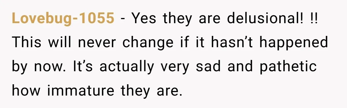 Lovebug-1055 − Yes they are delusional! !! This will never change if it hasn’t happened by now. It’s actually very sad and pathetic how immature they are.
