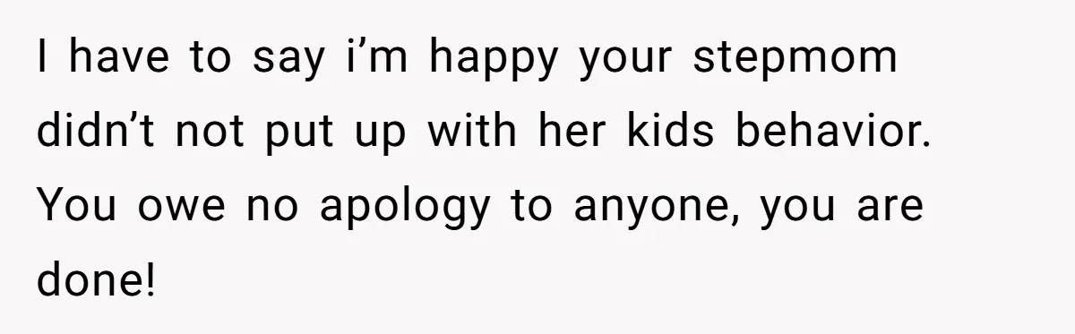 I have to say i’m happy your stepmom didn’t not put up with her kids behavior. You owe no apology to anyone, you are done!