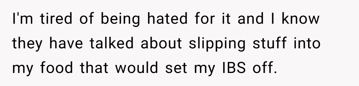 I'm tired of being hated for it and I know they have talked about slipping stuff into my food that would set my IBS off.