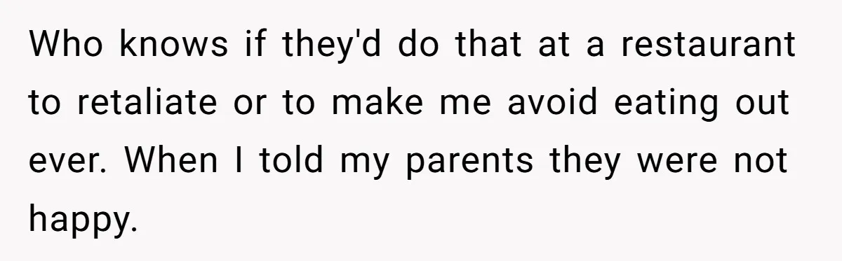 Who knows if they'd do that at a restaurant to retaliate or to make me avoid eating out ever. When I told my parents they were not happy.