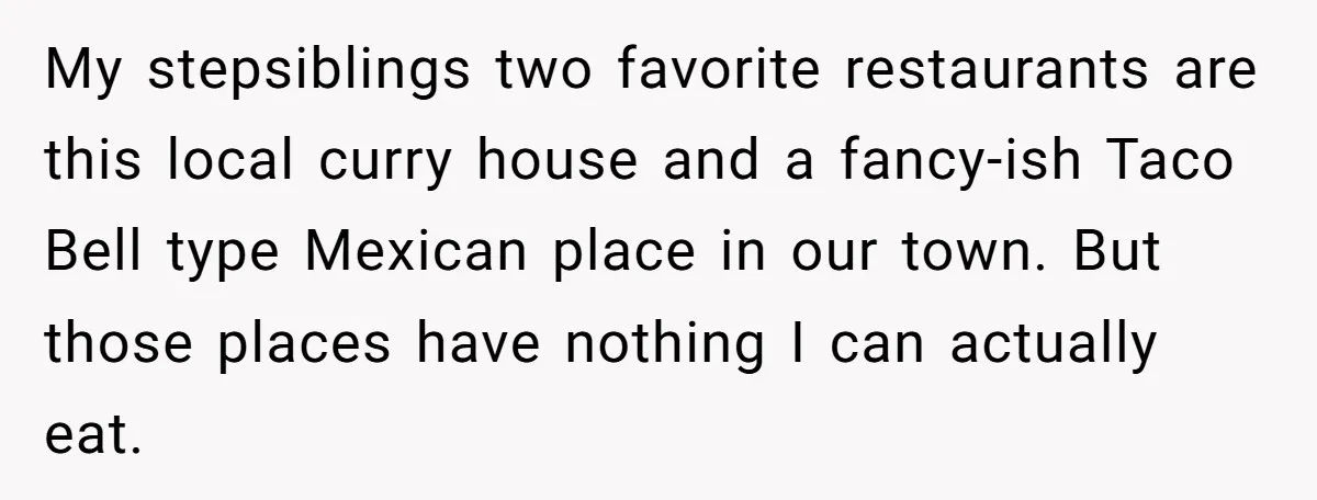 My stepsiblings two favorite restaurants are this local curry house and a fancy-ish Taco Bell type Mexican place in our town. But those places have nothing I can actually eat.