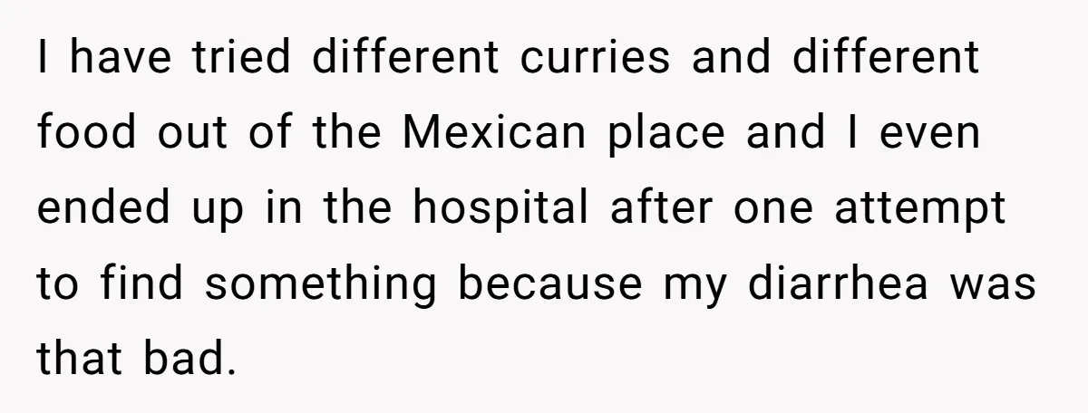 I have tried different curries and different food out of the Mexican place and I even ended up in the hospital after one attempt to find something because my diarrhea...