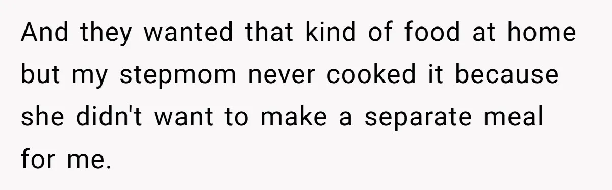 And they wanted that kind of food at home but my stepmom never cooked it because she didn't want to make a separate meal for me.
