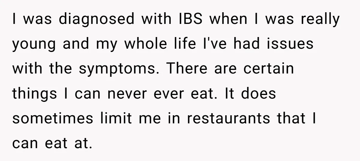 I was diagnosed with IBS when I was really young and my whole life I've had issues with the symptoms. There are certain things I can never ever eat. It...